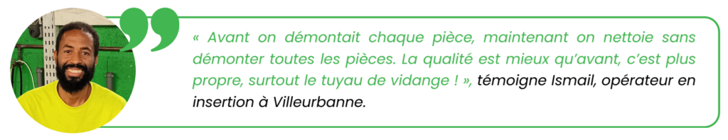 "Avant on démontait chaque pièce, maintenant on nettoie sans
démonter toutes les pièces. La qualité est mieux qu’avant, c’est plus
propre, surtout le tuyau de vidange !", témoigne Ismail, opérateur en
insertion à Villeurbanne.