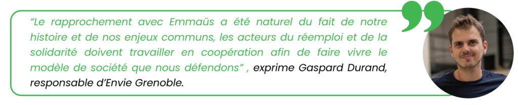 "Le rapprochement avec Emmaüs a été naturel du fait de notre
histoire et de nos enjeux communs, les acteurs du réemploi et de la
solidarité doivent travailler en coopération afin de faire vivre le
modèle de société que nous défendons", exprime Gaspard Durand,
responsable d’Envie Grenoble.